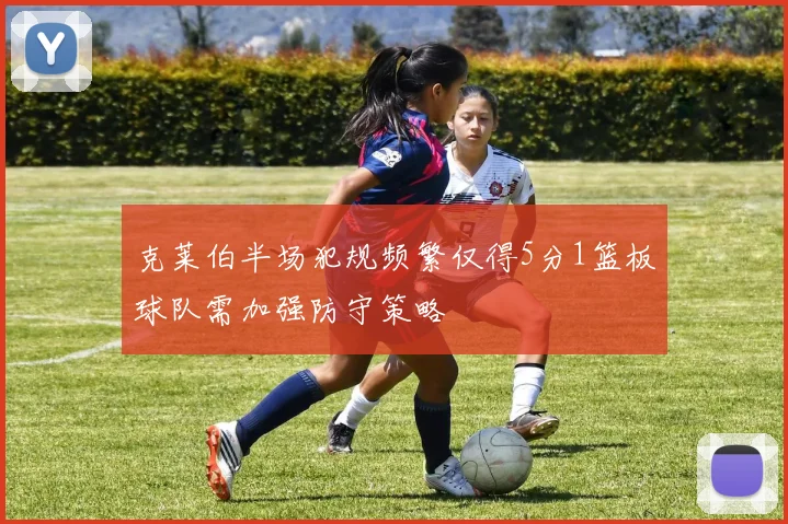 克莱伯半场犯规频繁仅得5分1篮板球队需加强防守策略