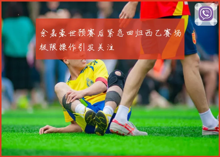 余嘉豪世预赛后紧急回归西乙赛场极限操作引发关注