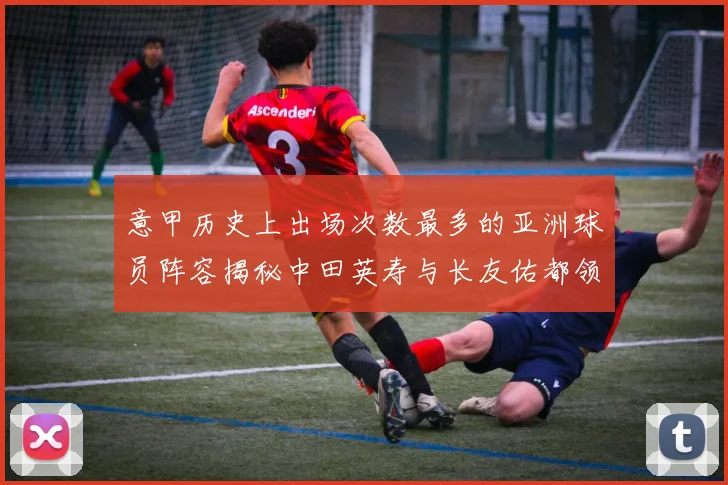 意甲历史上出场次数最多的亚洲球员阵容揭秘中田英寿与长友佑都领衔
