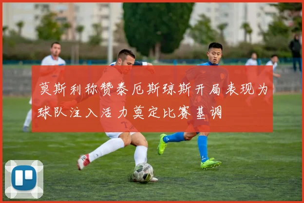 莫斯利称赞泰厄斯琼斯开局表现为球队注入活力奠定比赛基调