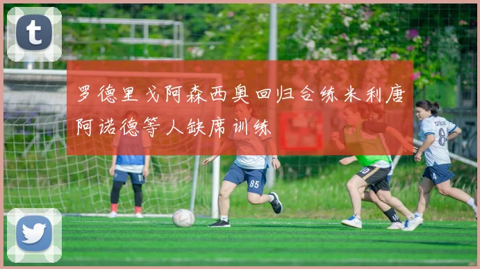 罗德里戈阿森西奥回归合练米利唐阿诺德等人缺席训练