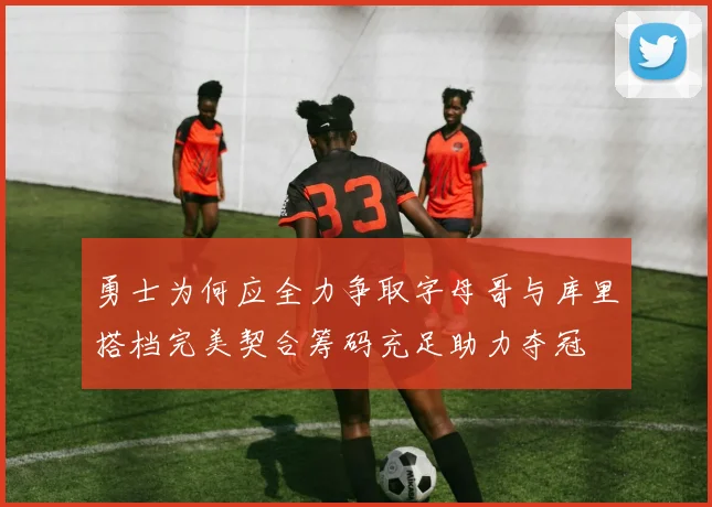 勇士为何应全力争取字母哥与库里搭档完美契合筹码充足助力夺冠