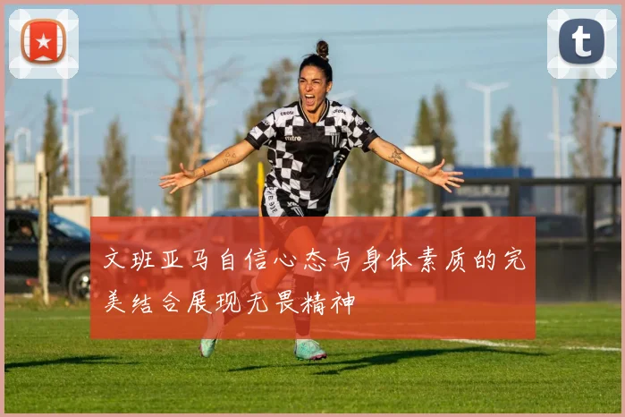 文班亚马自信心态与身体素质的完美结合展现无畏精神