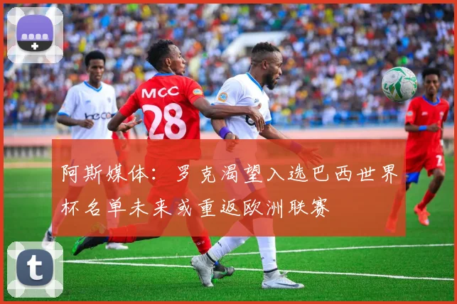 阿斯媒体：罗克渴望入选巴西世界杯名单未来或重返欧洲联赛