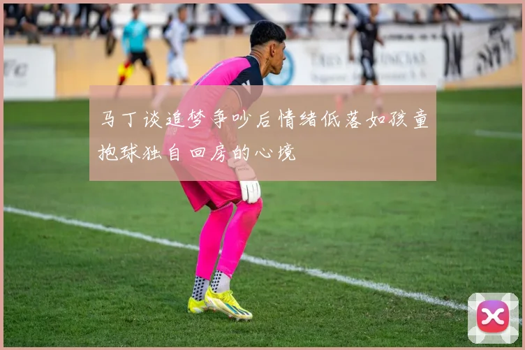 马丁谈追梦争吵后情绪低落如孩童抱球独自回房的心境