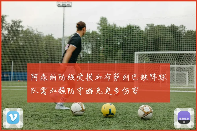阿森纳防线受损加布萨利巴缺阵球队需加强防守避免更多伤害