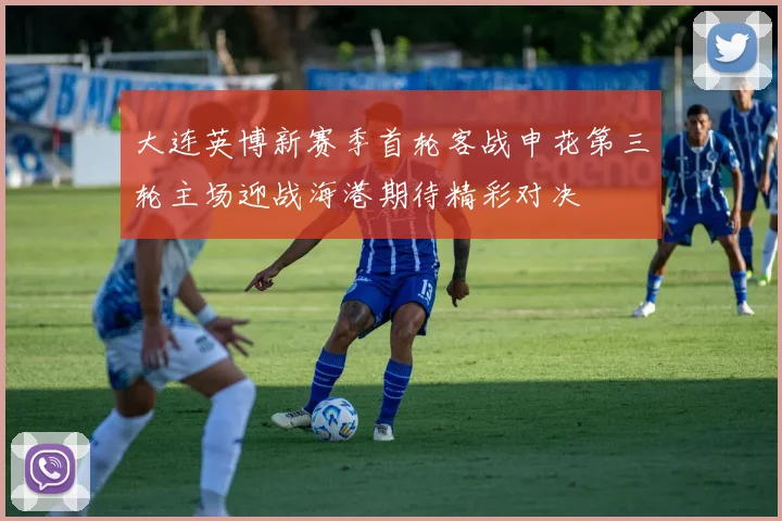 大连英博新赛季首轮客战申花第三轮主场迎战海港期待精彩对决