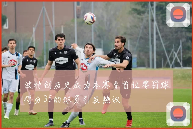 波特创历史成为本赛季首位零罚球得分35的球员引发热议