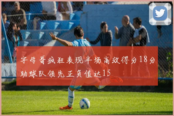 字母哥疯狂表现半场高效得分18分助球队领先正负值达15