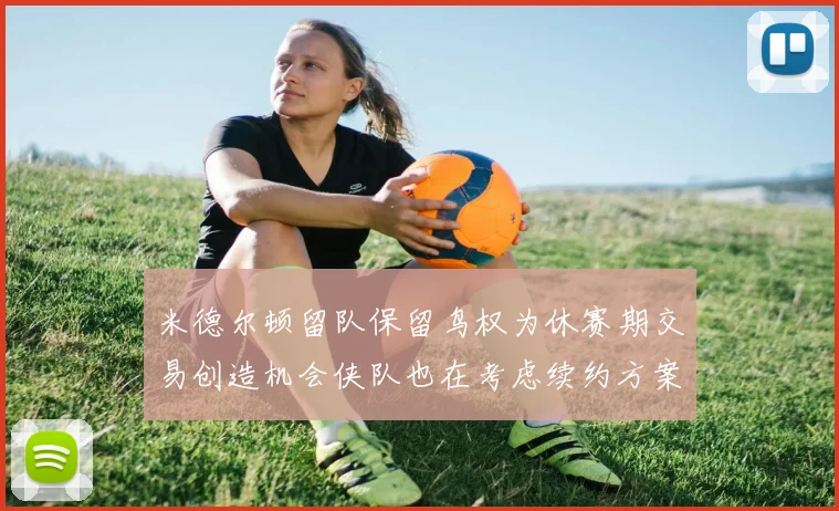 米德尔顿留队保留鸟权为休赛期交易创造机会侠队也在考虑续约方案