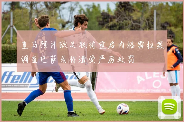 皇马预计欧足联将重启内格雷拉案调查巴萨或将遭受严厉处罚