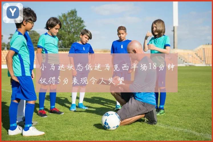 小马达状态低迷马克西半场18分钟仅得5分表现令人失望