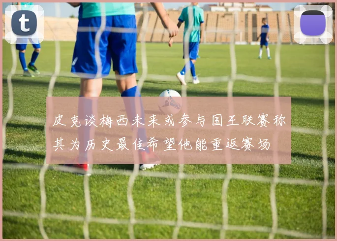 皮克谈梅西未来或参与国王联赛称其为历史最佳希望他能重返赛场