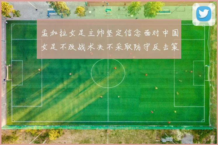 孟加拉女足主帅坚定信念面对中国女足不改战术决不采取防守反击策略