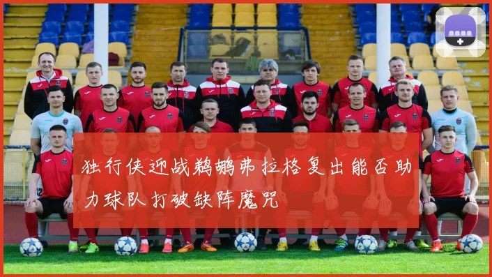 独行侠迎战鹈鹕弗拉格复出能否助力球队打破缺阵魔咒