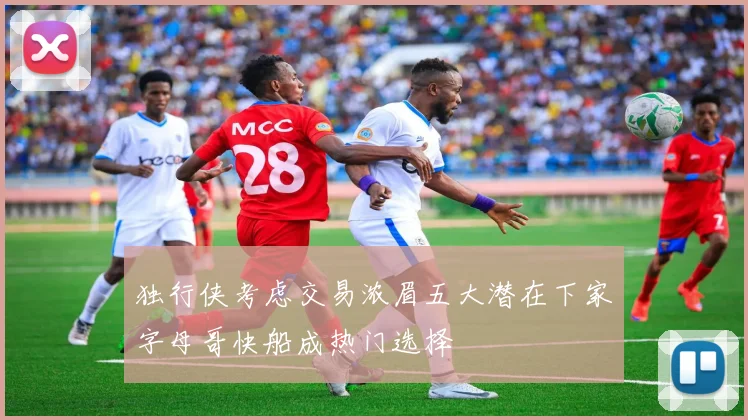 独行侠考虑交易浓眉五大潜在下家字母哥快船成热门选择