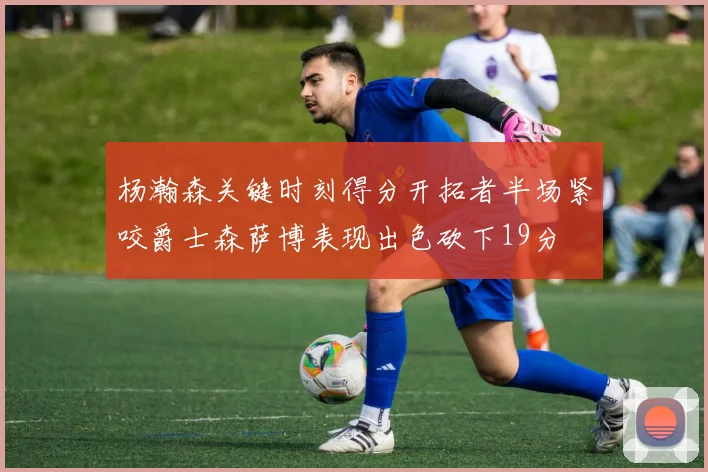 杨瀚森关键时刻得分开拓者半场紧咬爵士森萨博表现出色砍下19分