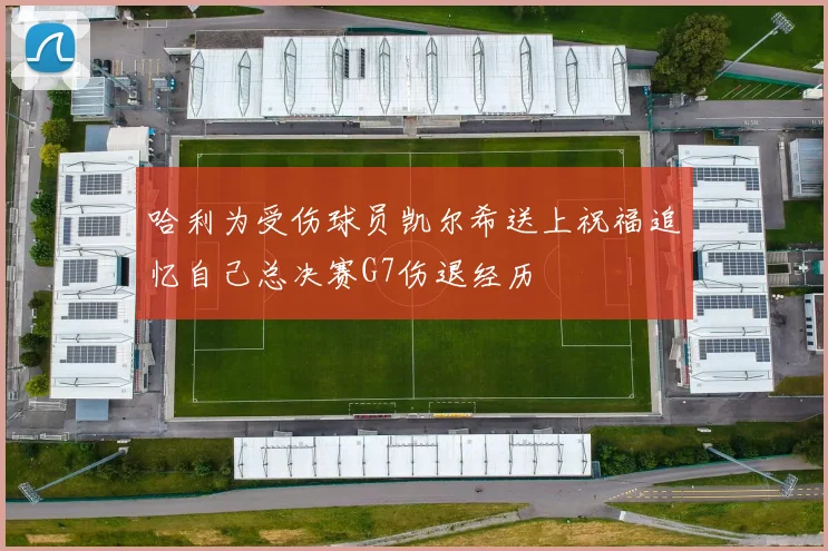 哈利为受伤球员凯尔希送上祝福追忆自己总决赛G7伤退经历