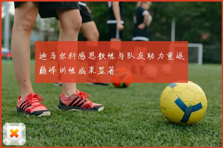 迪马尔科感恩教练与队友助力重返巅峰训练成果显著