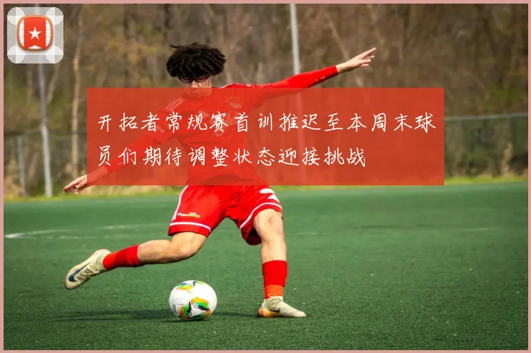 开拓者常规赛首训推迟至本周末球员们期待调整状态迎接挑战