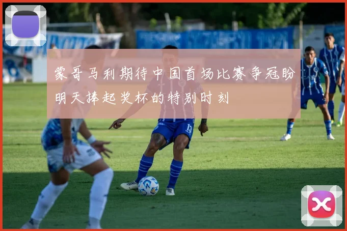 蒙哥马利期待中国首场比赛争冠盼明天捧起奖杯的特别时刻
