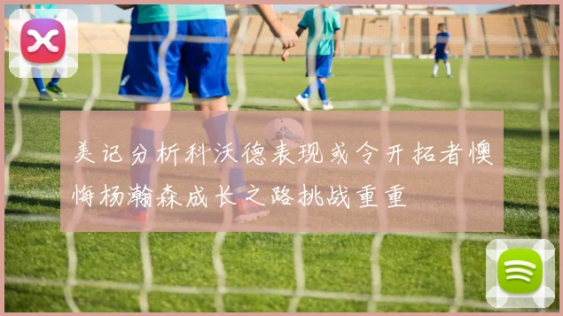 美记分析科沃德表现或令开拓者懊悔杨瀚森成长之路挑战重重