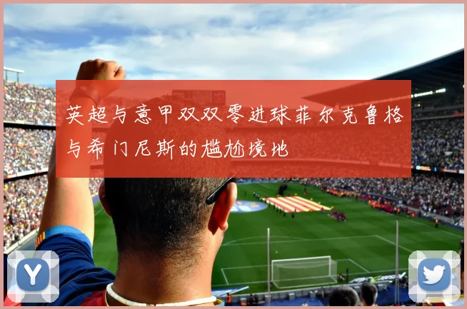 英超与意甲双双零进球菲尔克鲁格与希门尼斯的尴尬境地