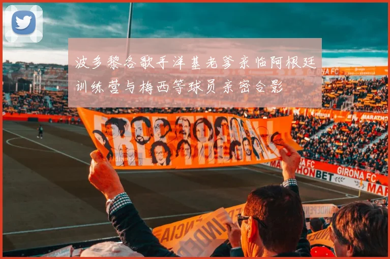 波多黎各歌手洋基老爹亲临阿根廷训练营与梅西等球员亲密合影