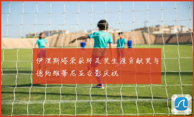 伊涅斯塔荣获环足奖生涯贡献奖与德约维蒂尼亚合影庆祝