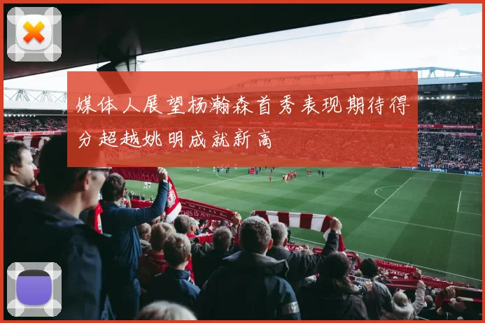 媒体人展望杨瀚森首秀表现期待得分超越姚明成就新高