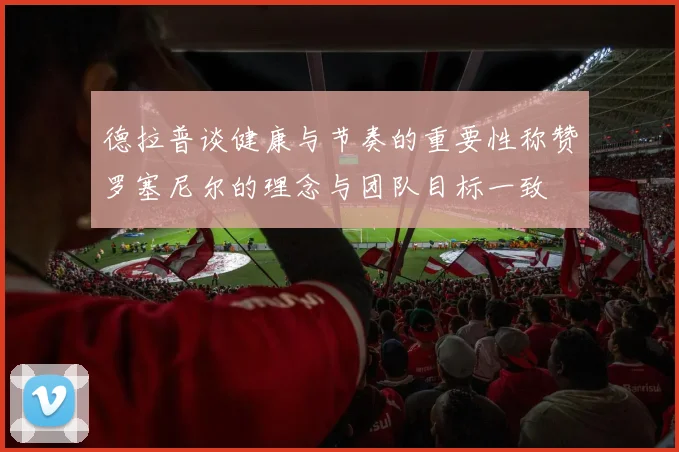 德拉普谈健康与节奏的重要性称赞罗塞尼尔的理念与团队目标一致
