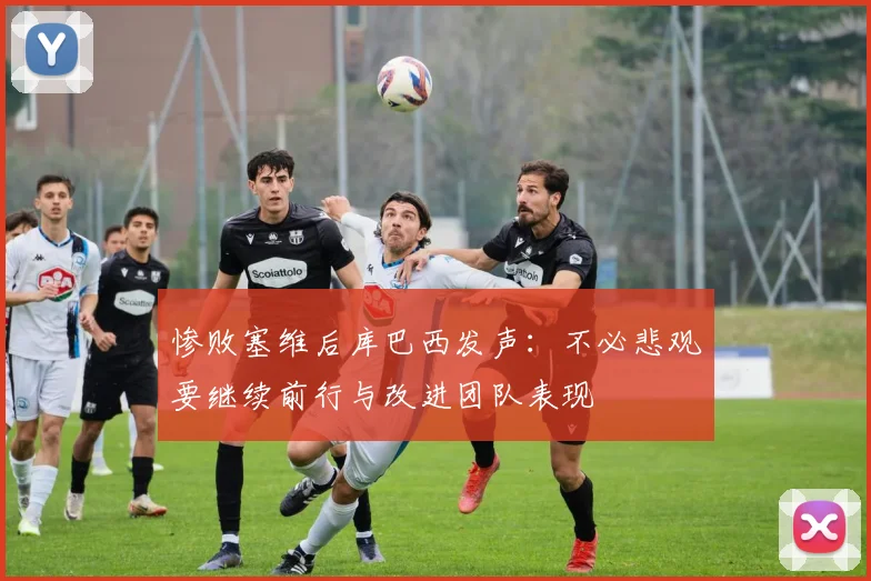 惨败塞维后库巴西发声：不必悲观要继续前行与改进团队表现