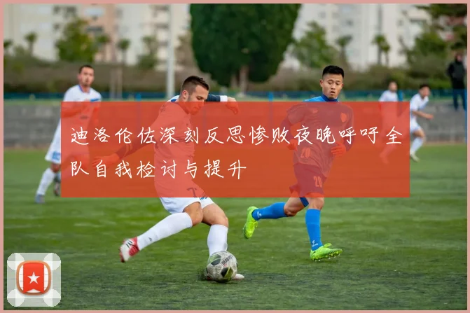 迪洛伦佐深刻反思惨败夜晚呼吁全队自我检讨与提升