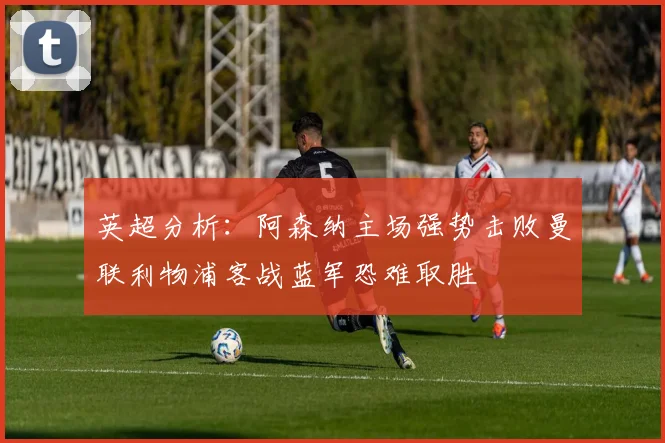 英超分析：阿森纳主场强势击败曼联利物浦客战蓝军恐难取胜