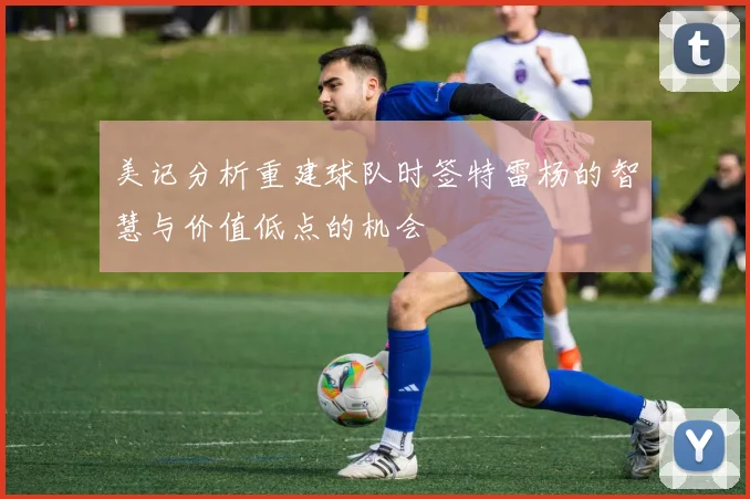 美记分析重建球队时签特雷杨的智慧与价值低点的机会