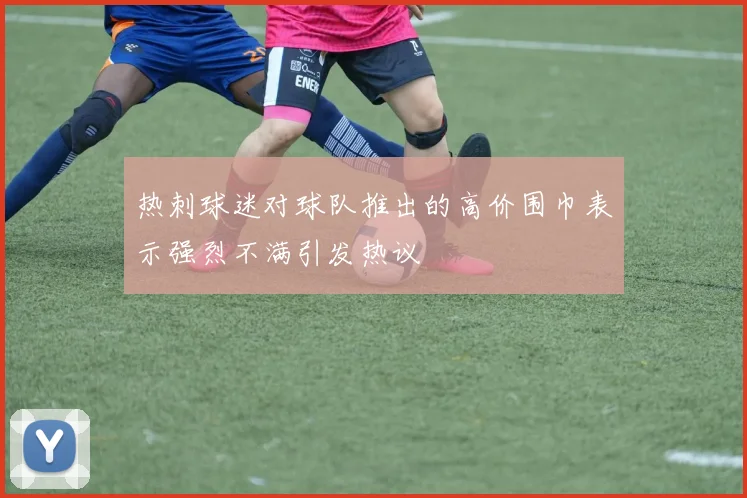 热刺球迷对球队推出的高价围巾表示强烈不满引发热议