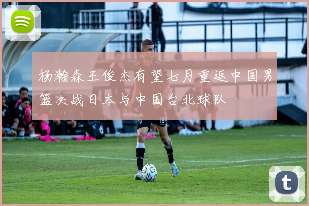 杨瀚森王俊杰有望七月重返中国男篮决战日本与中国台北球队