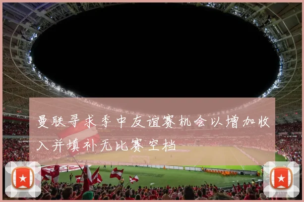 曼联寻求季中友谊赛机会以增加收入并填补无比赛空档