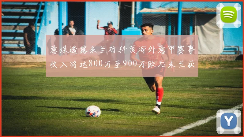 意媒透露米兰对科莫海外意甲赛事收入将达800万至900万欧元米兰获益最大