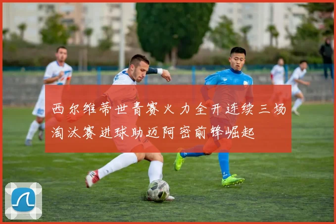 西尔维蒂世青赛火力全开连续三场淘汰赛进球助迈阿密前锋崛起